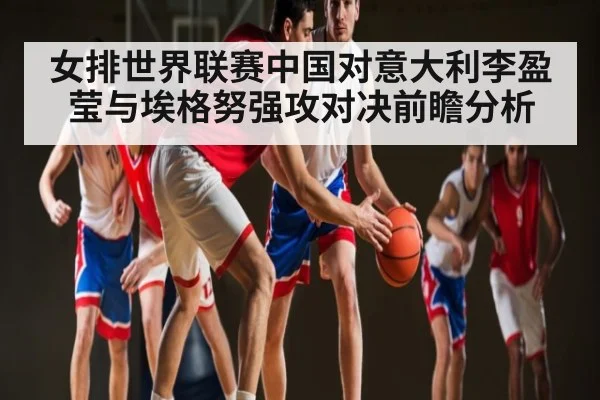女排世界联赛中国对意大利李盈莹与埃格努强攻对决前瞻分析