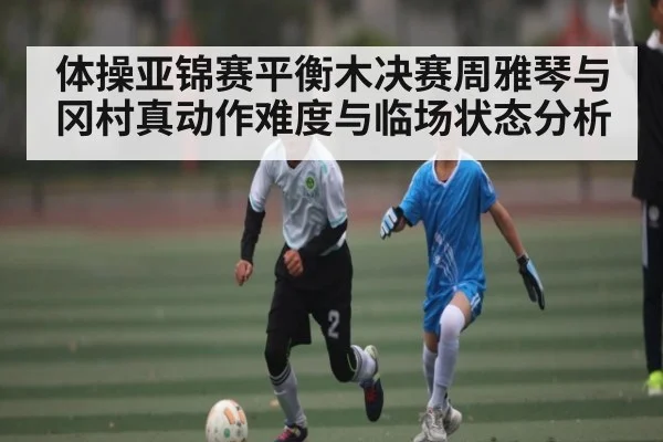 体操亚锦赛平衡木决赛周雅琴与冈村真动作难度与临场状态分析 - NG28
